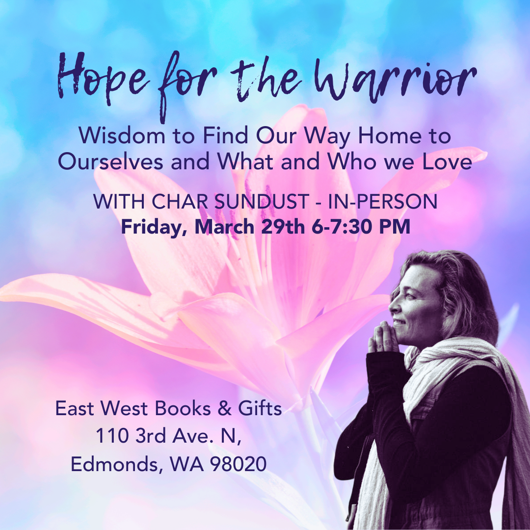 March 29th, 2024 - Friday 6-7:30 PM PDT - Hope for the Warrior: Wisdom to Find Our Way Home to Ourselves and What and Who we Love - With Char Sundust - In-Person
